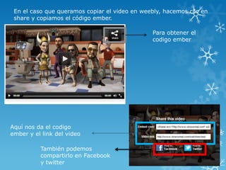 En el caso que queramos copiar el video en weebly, hacemos clic en
 share y copiamos el código ember.

                                                Para obtener el
                                                codigo ember




Aquí nos da el codigo
ember y el link del video

          También podemos
          compartirlo en Facebook
          y twitter
 