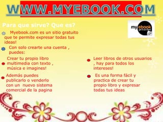 Para que sirve? Que es?
   Myebook.com es un sitio gratuito
que te permite expresar todas tus
ideas!
  Con solo crearte una cuenta ,
  puedes:
 Crear tu propio libro                Leer libros de otros usuarios
 multimedia con texto ,               , hay para todos los
 música e imagines!                   intereses!
 Además puedes                         Es una forma fácil y
 publicarlo o venderlo                practica de crear tu
 con un nuevo sistema                 propio libro y expresar
 comercial de la pagina               todas tus ideas
 