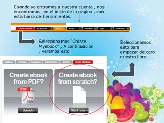 Cuando ya entramos a nuestra cuenta , nos
encontramos en el inicio de la pagina , con
esta barra de herramientas.




           Seleccionamos “Create              Seleccionamos
           Myebook” , A continuación          esto para
           , veremos esto:                    empezar de cero
                                              nuestro libro
 
