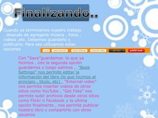 Cuando ya terminamos nuestro trabajo
, después de agregarle música , fotos ,
videos ,etc. Debemos guardarlo y
publicarlo. Para eso utilizamos estas
opciones

       Con “Save”guardamos lo que ya
       hicimos , con la segunda opción
       guardamos y luego salimos , “Book
       Settings” nos permite editar la
       información del libro (lo que hicimos al
       principio , titulo, etc) , “External video”
       nos permite insertar videos de otros
       sitios como YouTube , “Get Files” nos
       permite subir archivos desde otros sitios
       como Flickr o Facebook y la ultima
       opción finalmente , nos permite publicar
       nuestro libro y compartirlo con otros
       usuarios
 
