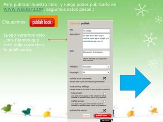 Para publicar nuestro libro y luego poder publicarlo en
WWW.WEEBLY.COM, seguimos estos pasos :


Cliqueamos-


Luego veremos esto
, nos fijamos que
este todo correcto y
lo publicamos
 