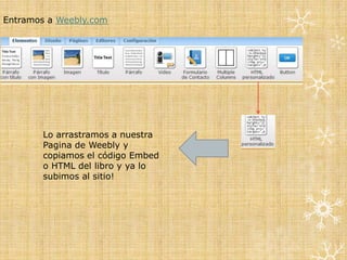 Entramos a Weebly.com




        Lo arrastramos a nuestra
        Pagina de Weebly y
        copiamos el código Embed
        o HTML del libro y ya lo
        subimos al sitio!
 