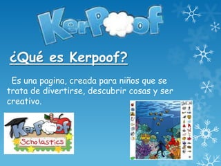 ¿Qué es Kerpoof?
 Es una pagina, creada para niños que se
trata de divertirse, descubrir cosas y ser
creativo.
 