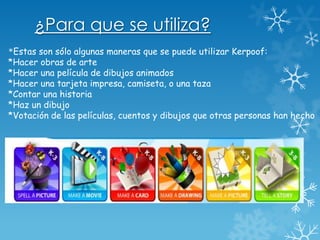¿Para que se utiliza?
*Estas son sólo algunas maneras que se puede utilizar Kerpoof:
*Hacer obras de arte
*Hacer una película de dibujos animados
*Hacer una tarjeta impresa, camiseta, o una taza
*Contar una historia
*Haz un dibujo
*Votación de las películas, cuentos y dibujos que otras personas han hecho
 