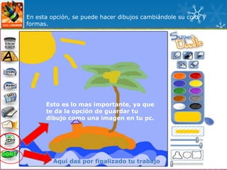 En esta opción, se puede hacer dibujos cambiándole su color y
formas.




      Esto es lo mas importante, ya que
      te da la opción de guardar tu
      dibujo como una imagen en tu pc.




         Aquí das por finalizado tu trabajo
 