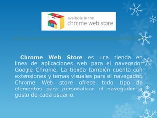 https://chrome.google.com/webstore/category/home?hl=es



    Chrome Web Store es una tienda en
 linea de aplicaciones web para el navegador
 Google Chrome. La tienda también cuenta con
 extensiones y temas visuales para el navegador.
 Chrome Web store ofrece todo tipo de
 elementos para personalizar el navegador a
 gusto de cada usuario.
 