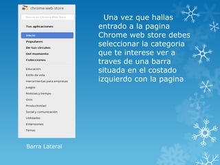 Una vez que hallas
                entrado a la pagina
                Chrome web store debes
                seleccionar la categoria
                que te interese ver a
                traves de una barra
                situada en el costado
                izquierdo con la pagina.




Barra Lateral
 
