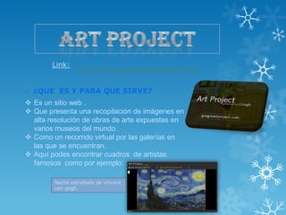 Link:
                http://www.googleartproject.com/

o ¿QUE ES Y PARA QUE SIRVE?
 Es un sitio web .
 Que presenta una recopilación de imágenes en
  alta resolución de obras de arte expuestas en
  varios museos del mundo.
 Como un recorrido virtual por las galerías en
  las que se encuentran.
 Aquí podes encontrar cuadros de artistas
  famosos como por ejemplo:

        Noche estrellada de Vincent
        van gogh.
 
