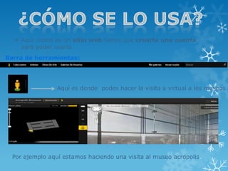  Aquí como es un sitio web tienes que crearte una cuenta
    para poder usarla.
Barra de herramientas:




                 Aquí es donde podes hacer la visita a virtual a los museos




  Por ejemplo aquí estamos haciendo una visita al museo acropolis.
 
