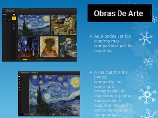  Aquí podes ver los
  cuadros mas
  compartidos por los
  usuarios.




 A los cuadros los
  podes
  compartir, ver
  como una
  presentación de
  diapositivas (como
  aparece en la
  segunda imagen) y
  podes agregarlas a
  tus galerías.
 