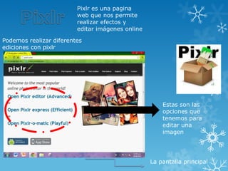 Pixlr es una pagina
                         web que nos permite
                         realizar efectos y
                         editar imágenes online

Podemos realizar diferentes
ediciones con pixlr




                                                      Estas son las
                                                      opciones que
                                                      tenemos para
                                                      editar una
                                                      imagen




                                                  La pantalla principal
 