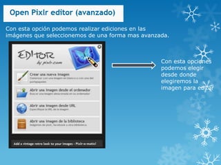 Con esta opción podemos realizar ediciones en las
imágenes que seleccionemos de una forma mas avanzada.



                                                  Con esta opciones
                                                  podemos elegir
                                                  desde donde
                                                  elegiremos la
                                                  imagen para editar
 