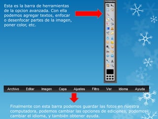 Esta es la barra de herramientas
de la opcion avanzada. Con ella
podemos agregar textos, enfocar
o desenfocar partes de la imagen,
poner color, etc.




   Finalmente con esta barra podemos guardar las fotos en nuestra
   computadora, podemos cambiar las opciones de ediciones, podemos
   cambiar el idioma, y también obtener ayuda.
 