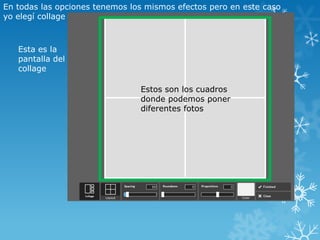 En todas las opciones tenemos los mismos efectos pero en este caso
yo elegí collage



   Esta es la
   pantalla del
   collage

                                Estos son los cuadros
                                donde podemos poner
                                diferentes fotos
 
