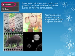 Finalmente utilizamos este botón para
guardar la foto o cancelarla. La foto se
guarda en nuestra computadora.


                         Aquí tenemos un
                         ejemplo de una
                         imagen editada con
                         la opcion eficiente.
 