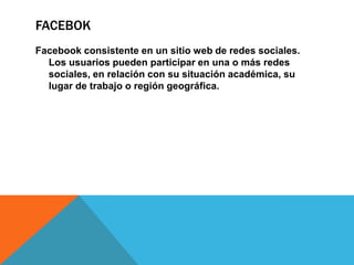 FACEBOK
Facebook consistente en un sitio web de redes sociales.
  Los usuarios pueden participar en una o más redes
  sociales, en relación con su situación académica, su
  lugar de trabajo o región geográfica.
 