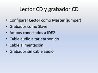 Lector CD y grabador CD
•   Configurar Lector como Master (jumper)
•   Grabador como Slave
•   Ambos conectados a IDE2
•   Cable audio a tarjeta sonido
•   Cable alimentación
•   Grabador sin cable audio
 