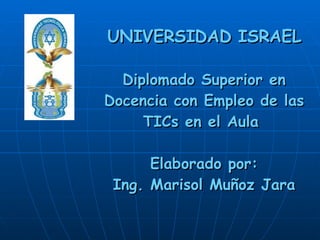 UNIVERSIDAD ISRAEL Diplomado Superior en Docencia con Empleo de las TICs en el Aula  Elaborado por: Ing. Marisol Muñoz Jara 