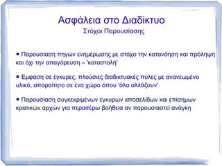 Ασφάλεια στο Διαδίκτυο
                      Στόχοι Παρουσίασης


● Παρουσίαση πηγών ενημέρωσης με στόχο την κατανόηση και πρόληψη
και όχι την απαγόρευση – 'καταστολή'

● Έμφαση σε έγκυρες, πλούσιες διαδικτυακές πύλες με ανανεωμένο
υλικό, απαραίτητο σε ένα χώρο όπου 'όλα αλλάζουν'

● Παρουσίαση συγκεκριμένων έγκυρων ιστοσελίδων και επίσημων
κρατικών αρχών για περαιτέρω βοήθεια αν παρουσιαστεί ανάγκη
 