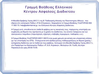 Γραμμή Βοήθειας Ελληνικού
               Κέντρου Ασφαλούς Διαδικτύου

Η Μονάδα Εφηβικής Υγείας (Μ.Ε.Υ.) της Β΄ Παιδιατρικής Κλινικής του Πανεπιστημίου Αθηνών, που
εδρεύει στο νοσοκομείο Παίδων «Π & A Κυριακού», διαχειρίζεται τη Γραμμή Βοηθείας ΥποΣΤΗΡΙΖΩ 800
11 800 15 / help@saferinternet.gr, του Ελληνικού Κέντρου Ασφαλούς Διαδικτύου.

Η Γραμμή αυτή, απευθύνεται σε παιδιά & εφήβους και τις οικογένειές τους, παρέχοντας υποστήριξη και
συμβουλές για θέματα που σχετίζονται με τη χρήση του Διαδικτύου, του κινητού τηλεφώνου και των
ηλεκτρονικών παιχνιδιών (παρενόχληση, εξάρτηση, επιβλαβές περιεχόμενο, παιδοφιλία, κ.α.).

Η Γραμμή Βοηθείας ΥποΣΤΗΡΙΖΩ 80011 80015 είναι χωρίς χρέωση για αστικές και υπεραστικές κλήσεις
(με την υποστήριξη του ΟΤΕ). Στελεχώνεται από εξειδικευμένους παιδοψυχολόγους σε θέματα χρήσης –
κατάχρησης διαδικτύου για τα παιδιά και τους εφήβους. Λειτουργεί στη Μονάδα Εφηβικής Υγείας (Μ.Ε.Υ.),
στο Παράρτημα του Νοσοκομείου Παίδων «Π. & Α. Κυριακού», Μεσογείων 24, Γουδή, Δευτέρα-
Παρασκευή και ώρες 09:00-15:00.
 