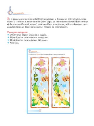 C omparación
Es el proceso que permite establecer semejanzas y diferencias entre objetos, situaciones o sucesos. Cuando un niño (a) es capaz de identificar características a través
de la observación, está apto (a) para identificar semejanzas y diferencias entre estas
características, es decir, ha logrado el proceso de comparación.
Pasos para comparar:
) Observar el objeto, situación o suceso.
) Identificar las características semejantes.
) Identificar las características diferentes.
) Verificar.

 