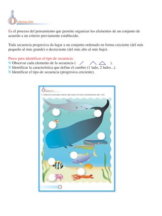 O rdenación
Es el proceso del pensamiento que permite organizar los elementos de un conjunto de
acuerdo a un criterio previamente establecido.
Toda secuencia progresiva da lugar a un conjunto ordenado en forma creciente (del más
pequeño al más grande) o decreciente (del más alto al más bajo).
Pasos para identificar el tipo de secuencia:
N Observar cada elemento de la secuencia (
).
N Identificar la característica que define el cambio (1 lado, 2 lados...).
N Identificar el tipo de secuencia (progresiva creciente).

 