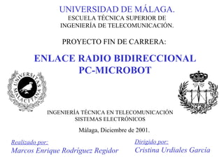 ENLACE RADIO BIDIRECCIONAL
PC-MICROBOT
UNIVERSIDAD DE MÁLAGA.
ESCUELA TÉCNICA SUPERIOR DE
INGENIERÍA DE TELECOMUNICACIÓN.
Realizado por:
Marcos Enrique Rodríguez Regidor
Dirigido por:
Cristina Urdiales García
INGENIERÍA TÉCNICA EN TELECOMUNICACIÓN
SISTEMAS ELECTRÓNICOS
PROYECTO FIN DE CARRERA:
Málaga, Diciembre de 2001.
 