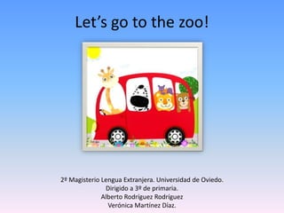 Let’sgotothe zoo! 2º Magisterio Lengua Extranjera. Universidad de Oviedo. Dirigido a 3º de primaria. Alberto Rodríguez Rodríguez Verónica Martínez Díaz. 