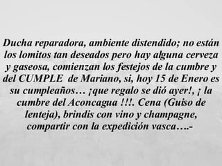 Ducha reparadora, ambiente distendido; no están los lomitos tan deseados pero hay alguna cerveza y gaseosa, comienzan los festejos de la cumbre y del CUMPLE  de Mariano, si, hoy 15 de Enero es su cumpleaños… ¡que regalo se dió ayer!, ¡ la cumbre del Aconcagua !!!. Cena (Guiso de lenteja), brindis con vino y champagne, compartir con la expedición vasca….-   