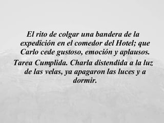 El rito de colgar una bandera de la expedición en el comedor del Hotel; que Carlo cede gustoso, emoción y aplausos. Tarea Cumplida. Charla distendida a la luz de las velas, ya apagaron las luces y a dormir. 