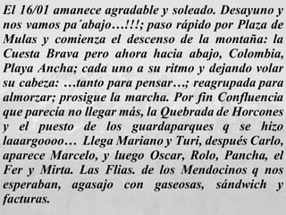El 16/01 amanece agradable y soleado. Desayuno y nos vamos pa´abajo…!!!; paso rápido por Plaza de Mulas y comienza el descenso de la montaña: la Cuesta Brava pero ahora hacia abajo, Colombia, Playa Ancha; cada uno a su ritmo y dejando volar su cabeza: …tanto para pensar…; reagrupada para almorzar; prosigue la marcha. Por fin Confluencia que parecía no llegar más, la Quebrada de Horcones y el puesto de los guardaparques q se hizo laaargoooo…  Llega Mariano y Turi, después Carlo, aparece Marcelo, y luego Oscar, Rolo, Pancha, el Fer y Mirta. Las Flias. de los Mendocinos q nos esperaban, agasajo con gaseosas, sándwich y facturas.  