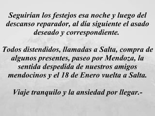 Seguirían los festejos esa noche y luego del descanso reparador, al día siguiente el asado deseado y correspondiente.  Todos distendidos, llamadas a Salta, compra de algunos presentes, paseo por Mendoza, la sentida despedida de nuestros amigos mendocinos y el 18 de Enero vuelta a Salta. Viaje tranquilo y la ansiedad por llegar.- 