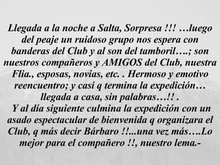 Llegada a la noche a Salta, Sorpresa !!! …luego del peaje un ruidoso grupo nos espera con banderas del Club y al son del tamboril….; son nuestros compañeros y AMIGOS del Club, nuestra Flia., esposas, novias, etc. . Hermoso y emotivo reencuentro; y casi q termina la expedición… llegada a casa, sin palabras…!! . Y al día siguiente culmina la expedición con un asado espectacular de bienvenida q organizara el Club, q más decir Bárbaro !!...una vez más….Lo mejor para el compañero !!, nuestro lema.- 