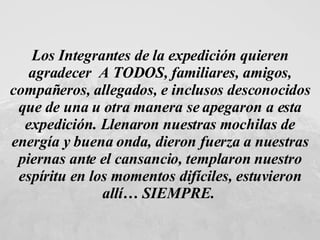 Los Integrantes de la expedición quieren agradecer  A TODOS, familiares, amigos, compañeros, allegados, e inclusos desconocidos que de una u otra manera se apegaron a esta expedición. Llenaron nuestras mochilas de energía y buena onda, dieron fuerza a nuestras piernas ante el cansancio, templaron nuestro espíritu en los momentos difíciles, estuvieron allí… SIEMPRE.  