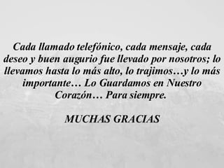 Cada llamado telefónico, cada mensaje, cada deseo y buen augurio fue llevado por nosotros; lo llevamos hasta lo más alto, lo trajimos…y lo más importante… Lo Guardamos en Nuestro Corazón… Para siempre.  MUCHAS GRACIAS 