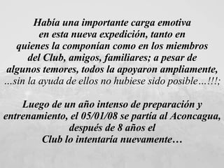 Había una importante carga emotiva  en esta nueva expedición, tanto en  quienes la componían como en los miembros  del Club, amigos, familiares; a pesar de  algunos temores, todos la apoyaron ampliamente,  … sin la ayuda de ellos no hubiese sido posible…!!!;   Luego de un año intenso de preparación y  entrenamiento, el 05/01/08 se partía al Aconcagua,  después de 8 años el  Club lo intentaría nuevamente…  