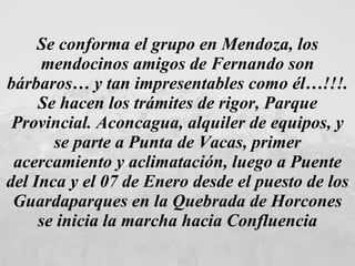 Se conforma el grupo en Mendoza, los mendocinos amigos de Fernando son bárbaros… y tan impresentables como él…!!!. Se hacen los trámites de rigor, Parque Provincial. Aconcagua, alquiler de equipos, y se parte a Punta de Vacas, primer acercamiento y aclimatación, luego a Puente del Inca y el 07 de Enero desde el puesto de los Guardaparques en la Quebrada de Horcones se inicia la marcha hacia Confluencia 
