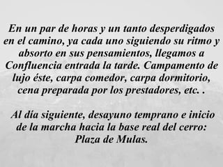 En un par de horas y un tanto desperdigados en el camino, ya cada uno siguiendo su ritmo y absorto en sus pensamientos, llegamos a Confluencia entrada la tarde. Campamento de lujo éste, carpa comedor, carpa dormitorio, cena preparada por los prestadores, etc. . Al día siguiente, desayuno temprano e inicio de la marcha hacia la base real del cerro: Plaza de Mulas.  