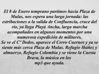 El 8 de Enero temprano partimos hacia Plaza de Mulas, nos espera una larga jornada: las estribaciones a la salida de Confluencia, cruce del río, ya llega Playa Ancha, larga marcha acompañados en algunos momentos por una numerosa expedición de militares. Se ve el Cº Dedos, aparece el Cerro Cuernos y ya se siente más cerca Plaza de Mulas. Refugio Ibáñez y almuerzo, Refugio Colombia y se viene la Cuesta Brava, la música en los  mp3 que ayuda. 