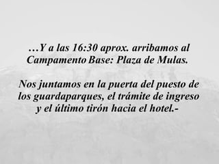 … Y a las 16:30 aprox. arribamos al Campamento   Base: Plaza de Mulas.  Nos juntamos en la puerta del puesto de los guardaparques, el trámite de ingreso y el último tirón hacia el hotel.-   