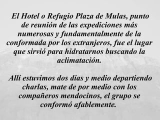 El Hotel o Refugio Plaza de Mulas, punto de reunión de las expediciones más numerosas y fundamentalmente de la conformada por los extranjeros, fue el lugar que sirvió para hidratarnos buscando la aclimatación. Allí estuvimos dos días y medio departiendo charlas, mate de por medio con los compañeros mendocinos, el grupo se conformó afablemente.   