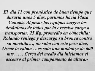 El  día 11 con pronóstico de buen tiempo que duraría unos 5 días, partimos hacia Plaza Canadá. Al pesar los equipos surgen los desánimos de todos por la excesiva carga a transportar, 25 Kg. promedio en c/mochila; Rolando reniega y descarga su bronca contra su mochila…, no subo con este peso dice, Oscar lo calma …es solo una mudanza de 600 mts. … . Cerca del medio día iniciamos el ascenso al primer campamento de altura.-   