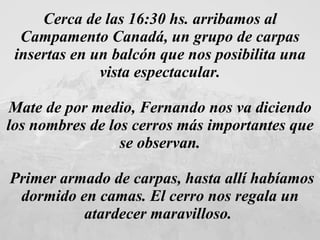 Cerca de las 16:30 hs. arribamos al Campamento Canadá, un grupo de carpas insertas en un balcón que nos posibilita una vista espectacular. Mate de por medio, Fernando nos va diciendo los nombres de los cerros más importantes que se observan. Primer armado de carpas, hasta allí habíamos dormido en camas. El cerro nos regala un atardecer maravilloso.  