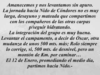 Amanecemos y nos levantamos sin apuro. La jornada hacia Nido de Cóndores no es muy larga, desayuno y mateada que compartimos con los compañeros de las otras carpas p/seguir hidratando. La integración del grupo es muy buena.  Levantar el campamento, a decir de Oscar, otra mudanza de unos 500 mts. más; Rolo siempre lo corrige, si, 500 mts. de desnivel, pero un montón de Km. por caminar…  El 12 de Enero, promediando el medio día, partimos hacia Nido.- 