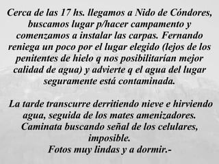 Cerca de las 17 hs. llegamos a Nido de Cóndores, buscamos lugar p/hacer campamento y comenzamos a instalar las carpas. Fernando reniega un poco por el lugar elegido (lejos de los penitentes de hielo q nos posibilitarían mejor calidad de agua) y advierte q el agua del lugar seguramente está contaminada. La tarde transcurre derritiendo nieve e hirviendo agua, seguida de los mates amenizadores. Caminata buscando señal de los celulares, imposible. Fotos muy lindas y a dormir.-   