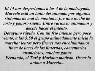 El 14 nos despertamos a las 4 de la madrugada. Marcelo está un tanto desanimado por algunos síntomas de mal de montaña, fue una noche de corto y penoso sueño. Entre varios lo animamos y decide hacer el intento.  Desayuno rápido. Con un frío intenso pero poco viento, a las 5 : 50 el grupo animadamente inicia la marcha; lentos pero firmes nos encolumnamos, línea de luces de las linternas, comentarios auspiciosos, muchas ganas. Fernando, el Turi y Mariano motivan. Oscar lo anima a Marcelo.-   