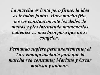 La marcha es lenta pero firme, la idea es ir todos juntos. Hace mucho frío, mover constantemente los dedos de manos y pies intentando mantenerlos calientes … mas bien para que no se congelen.  Fernando sugiere permanentemente; el Turi empuja adelante para que la marcha sea constante; Mariano y Oscar motivan y animan. 