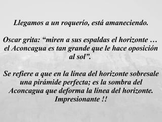Llegamos a un roquerío, está amaneciendo. Oscar grita: “miren a sus espaldas el horizonte …  el Aconcagua es tan grande que le hace oposición al sol”.  Se refiere a que en la línea del horizonte sobresale una pirámide perfecta; es la sombra del Aconcagua que deforma la línea del horizonte. Impresionante !!   