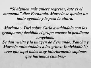 “ Si alguien más quiere regresar, éste es el momento” dice Fernando. Marcelo se queda; un tanto agotado y le pesa la altura.  Mariano y Turi sobre Carlo ayudándolo con los grampones; decidido el grupo encara la pendiente congelada.  Se dan vuelta y la imagen de Fernando, Pancha y Marcelo animándolos a los gritos: Inolvidable!!; creo que aquí todos muy interiormente supimos que haríamos cumbre.- 