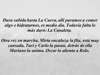Dura subida hasta La Cueva, allí paramos a comer algo e hidratarnos, es medio día. Todavía falta lo más duro: La Canaleta.  Otra vez en marcha, Mirta encabeza la fila, está muy cansada, Turi y Carlo la pasan, detrás de ella Mariano la anima. Oscar lo alienta a Rolo.  